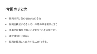 ・今回のまとめ
● 配列は同じ型の値をまとめる物
● 配列を構成するそれぞれの箱の事を要素と言う
● 要素には数字が振られておりそれを添字と言う
● 添字は０から始まる
● 配列を使用して出力することができる。
 