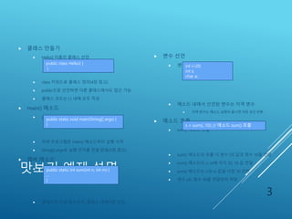 맛보기 예제 설명
 클래스 만들기
 Hello2 이름의 클래스 선언
 class 키워드로 클래스 정의(4장 참고)
 public으로 선언하면 다른 클래스에서도 접근 가능
 클래스 코드는 { } 내에 모두 작성
 main() 메소드
 public static void으로 선언되어야 함
 자바 프로그램은 main() 메소드부터 실행 시작
 String[] args로 실행 인자를 전달 받음(3장 참고)
 멤버 메소드
 메소드 sum()
 클래스에 속한 함수로서, 클래스 내에서만 선언
 변수 선언
 변수 타입과 변수 이름 선언
 메소드 내에서 선언된 변수는 지역 변수
 지역 변수는 메소드 실행이 끝나면 저장 공간 반환
 메소드 호출
 sum() 메소드 호춯
 sum() 메소드의 호출 시 변수 i의 값과 정수 10을 전달
 sum() 메소드의 n, m에 각각 20, 10 값 전달
 sum() 메소드는 n과 m 값을 더한 30 리턴
 변수 s는 정수 30을 전달받아 저장
3
public class Hello2 {
}
public static void main(String[] args) {
} s = sum(i, 10); // 메소드 sum() 호출
public static int sum(int n, int m) {
...
}
int i=20;
int s;
char a;
 