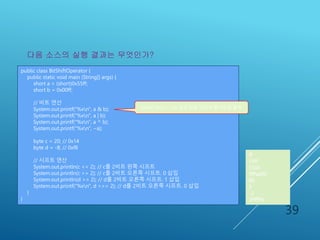 예제 2-6 : 비트 연산자와 시프트 연
산자 사용 예
39
public class BitShiftOperator {
public static void main (String[] args) {
short a = (short)0x55ff;
short b = 0x00ff;
// 비트 연산
System.out.printf("%xn", a & b);
System.out.printf("%xn", a | b);
System.out.printf("%xn", a ^ b);
System.out.printf("%xn", ~a);
byte c = 20; // 0x14
byte d = -8; // 0xf8
// 시프트 연산
System.out.println(c << 2); // c를 2비트 왼쪽 시프트
System.out.println(c >> 2); // c를 2비트 오른쪽 시프트. 0 삽입
System.out.println(d >> 2); // d를 2비트 오른쪽 시프트. 1 삽입
System.out.printf("%xn", d >>> 2); // d를 2비트 오른쪽 시프트. 0 삽입
}
}
다음 소스의 실행 결과는 무엇인가?
ff
55ff
5500
ffffaa00
80
5
-2
3ffffffe
printf("%xn", ...)는 결과 값을 16진수 형식으로 출력
 