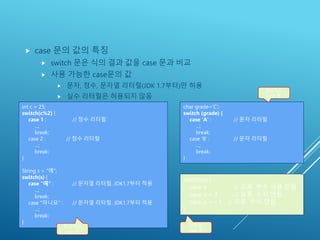 CASE 문의 값
 case 문의 값의 특징
 switch 문은 식의 결과 값을 case 문과 비교
 사용 가능한 case문의 값
 문자, 정수, 문자열 리터럴(JDK 1.7부터)만 허용
 실수 리터럴은 허용되지 않음
58
int c = 25;
switch(c%2) {
case 1 : // 정수 리터럴
...;
break;
case 2 : // 정수 리터럴
...;
break;
}
String s = "예";
switch(s) {
case "예" : // 문자열 리터럴. JDK1.7부터 적용
...;
break;
case "아니요" : // 문자열 리터럴. JDK1.7부터 적용
...;
break;
}
switch(a) {
case a : // 오류. 변수 사용 안됨
case a > 3 : // 오류. 수식 안됨
case a == 1 : // 오류. 수식 안됨
}
정상적인
case 문
잘못된
case 문
char grade='C';
switch (grade) {
case 'A' : // 문자 리터럴
...;
break;
case 'B' : // 문자 리터럴
...;
break;
}
정상적인
case 문
 