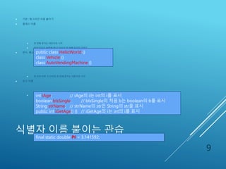식별자 이름 붙이는 관습
 기본 : 헝그리안 이름 붙이기
 클래스 이름
 첫 번째 문자는 대문자로 시작
 여러 단어가 복합될 때 각 단어의 첫 번째 문자만 대문자
 변수, 메소드 이름
 첫 단어 이후 각 단어의 첫 번째 문자는 대문자로 시작
 상수 이름
 모든 문자를 대문자로 표시
9
public class HelloWorld {}
class Vehicle {}
class AutoVendingMachine {}
int iAge; // iAge의 i는 int의 i를 표시
boolean bIsSingle; // bIsSingle의 처음 b는 boolean의 b를 표시
String strName; // strName의 str은 String의 str을 표시
public int iGetAge() {} // iGetAge의 i는 int의 i를 표시
final static double PI = 3.141592;
 