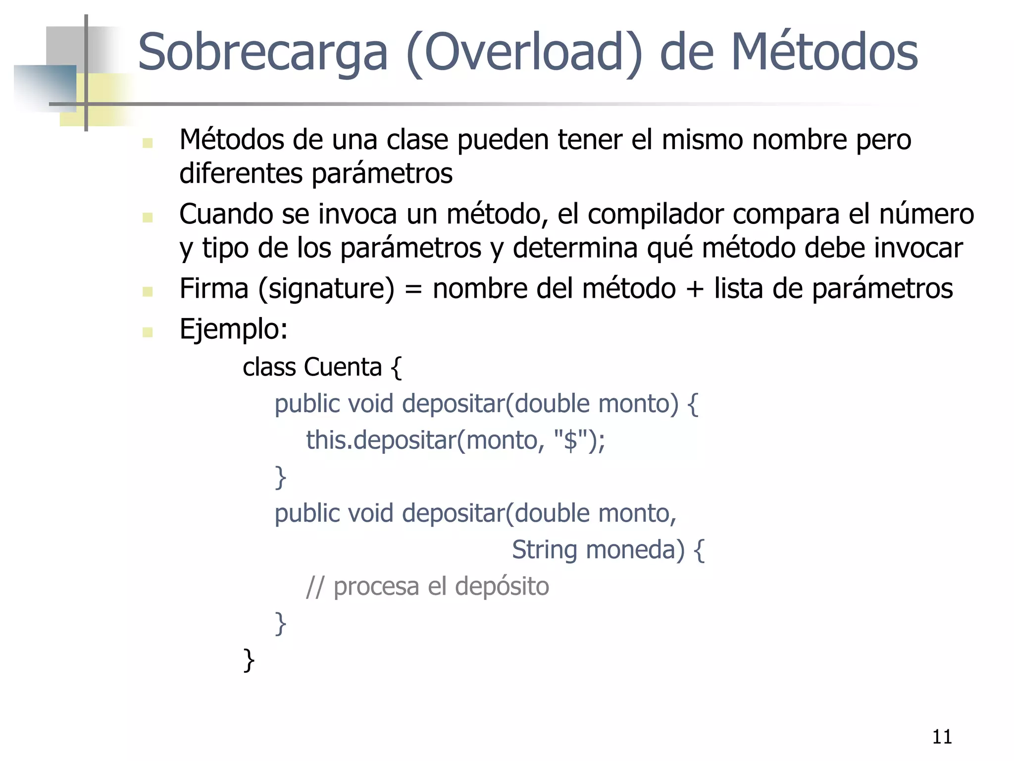 11
 Métodos de una clase pueden tener el mismo nombre pero
diferentes parámetros
 Cuando se invoca un método, el compilador compara el número
y tipo de los parámetros y determina qué método debe invocar
 Firma (signature) = nombre del método + lista de parámetros
 Ejemplo:
class Cuenta {
public void depositar(double monto) {
this.depositar(monto, "$");
}
public void depositar(double monto,
String moneda) {
// procesa el depósito
}
}
Sobrecarga (Overload) de Métodos
 