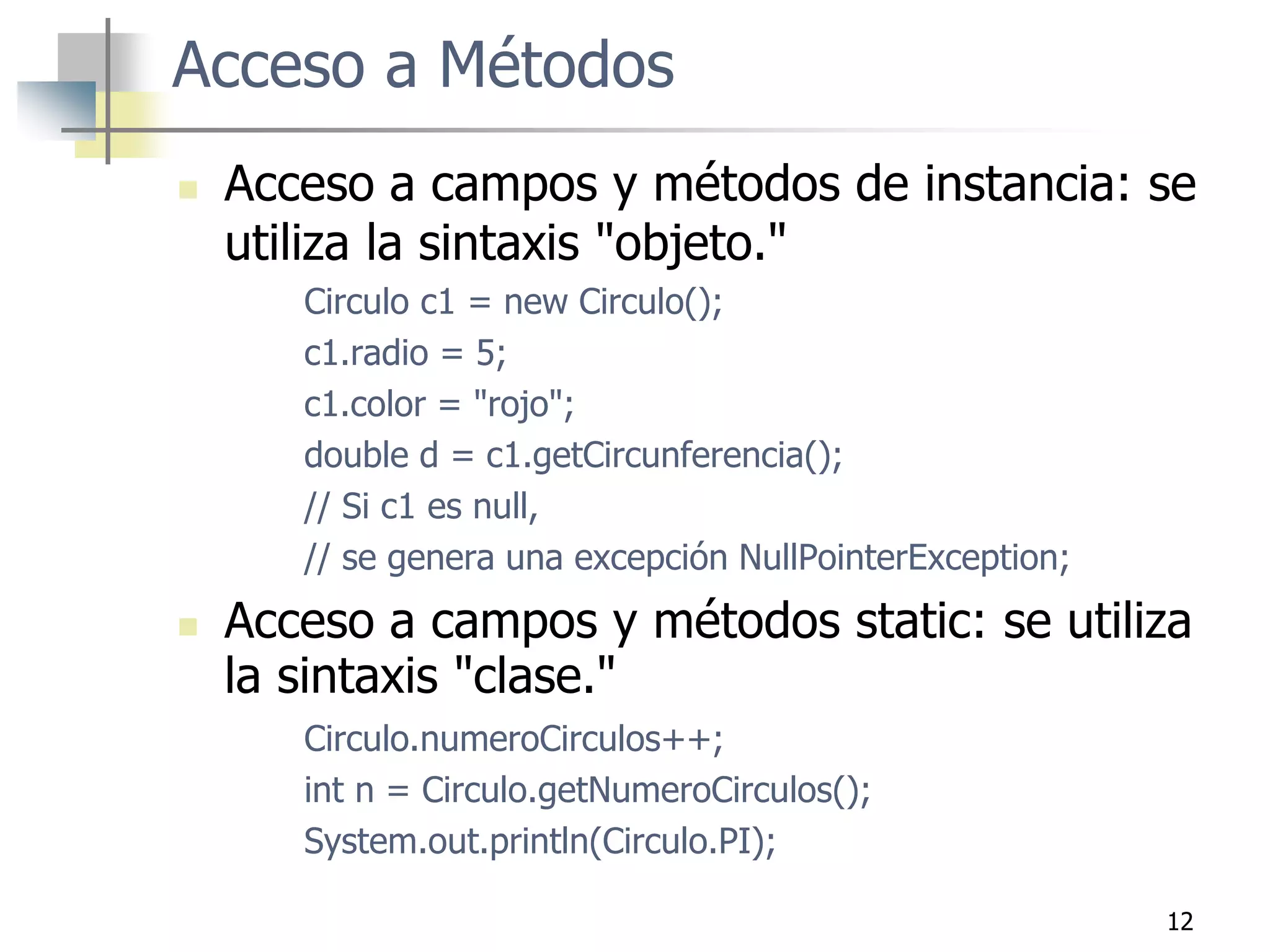 12
Acceso a Métodos
 Acceso a campos y métodos de instancia: se
utiliza la sintaxis "objeto."
Circulo c1 = new Circulo();
c1.radio = 5;
c1.color = "rojo";
double d = c1.getCircunferencia();
// Si c1 es null,
// se genera una excepción NullPointerException;
 Acceso a campos y métodos static: se utiliza
la sintaxis "clase."
Circulo.numeroCirculos++;
int n = Circulo.getNumeroCirculos();
System.out.println(Circulo.PI);
 