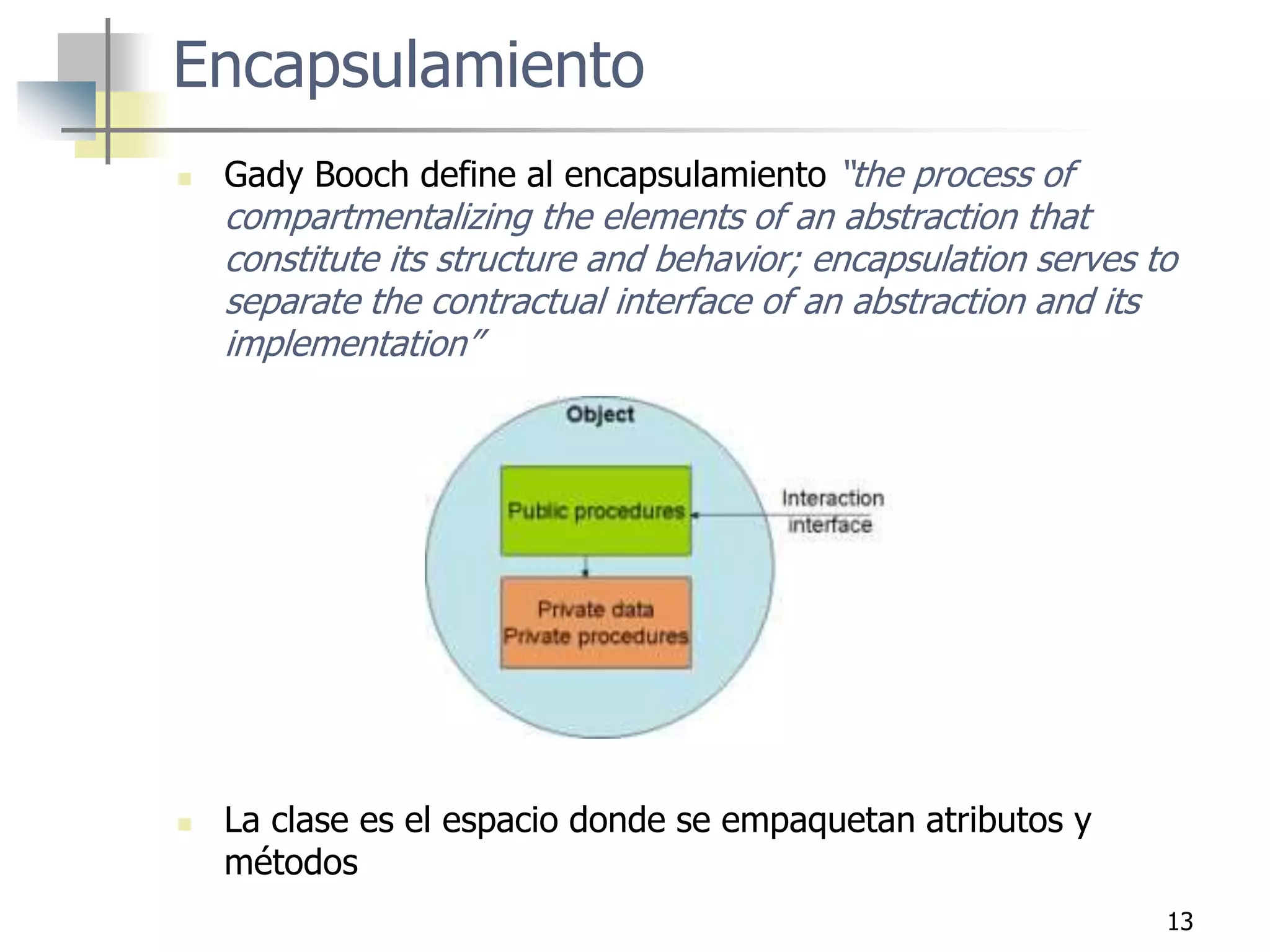 13
Encapsulamiento
 Gady Booch define al encapsulamiento “the process of
compartmentalizing the elements of an abstraction that
constitute its structure and behavior; encapsulation serves to
separate the contractual interface of an abstraction and its
implementation”
 La clase es el espacio donde se empaquetan atributos y
métodos
 