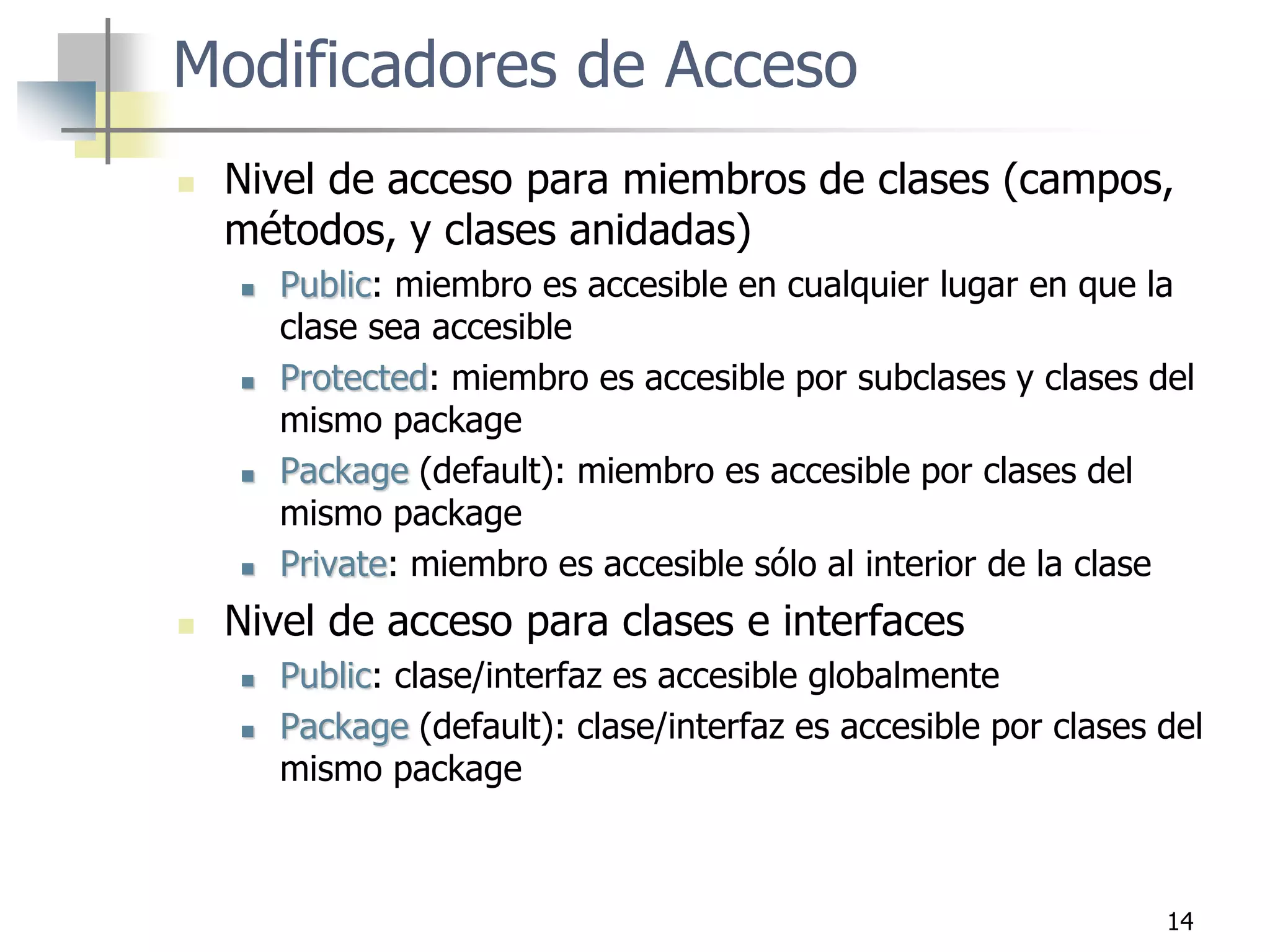 14
Modificadores de Acceso
 Nivel de acceso para miembros de clases (campos,
métodos, y clases anidadas)
 Public: miembro es accesible en cualquier lugar en que la
clase sea accesible
 Protected: miembro es accesible por subclases y clases del
mismo package
 Package (default): miembro es accesible por clases del
mismo package
 Private: miembro es accesible sólo al interior de la clase
 Nivel de acceso para clases e interfaces
 Public: clase/interfaz es accesible globalmente
 Package (default): clase/interfaz es accesible por clases del
mismo package
 