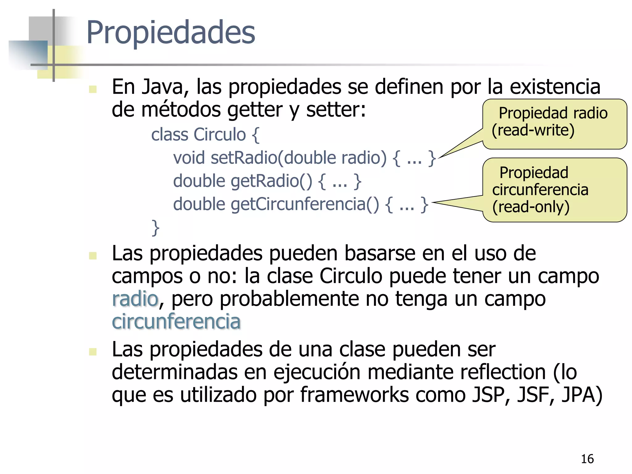 16
Propiedades
 En Java, las propiedades se definen por la existencia
de métodos getter y setter:
class Circulo {
void setRadio(double radio) { ... }
double getRadio() { ... }
double getCircunferencia() { ... }
}
 Las propiedades pueden basarse en el uso de
campos o no: la clase Circulo puede tener un campo
radio, pero probablemente no tenga un campo
circunferencia
 Las propiedades de una clase pueden ser
determinadas en ejecución mediante reflection (lo
que es utilizado por frameworks como JSP, JSF, JPA)
Propiedad radio
(read-write)
Propiedad
circunferencia
(read-only)
 