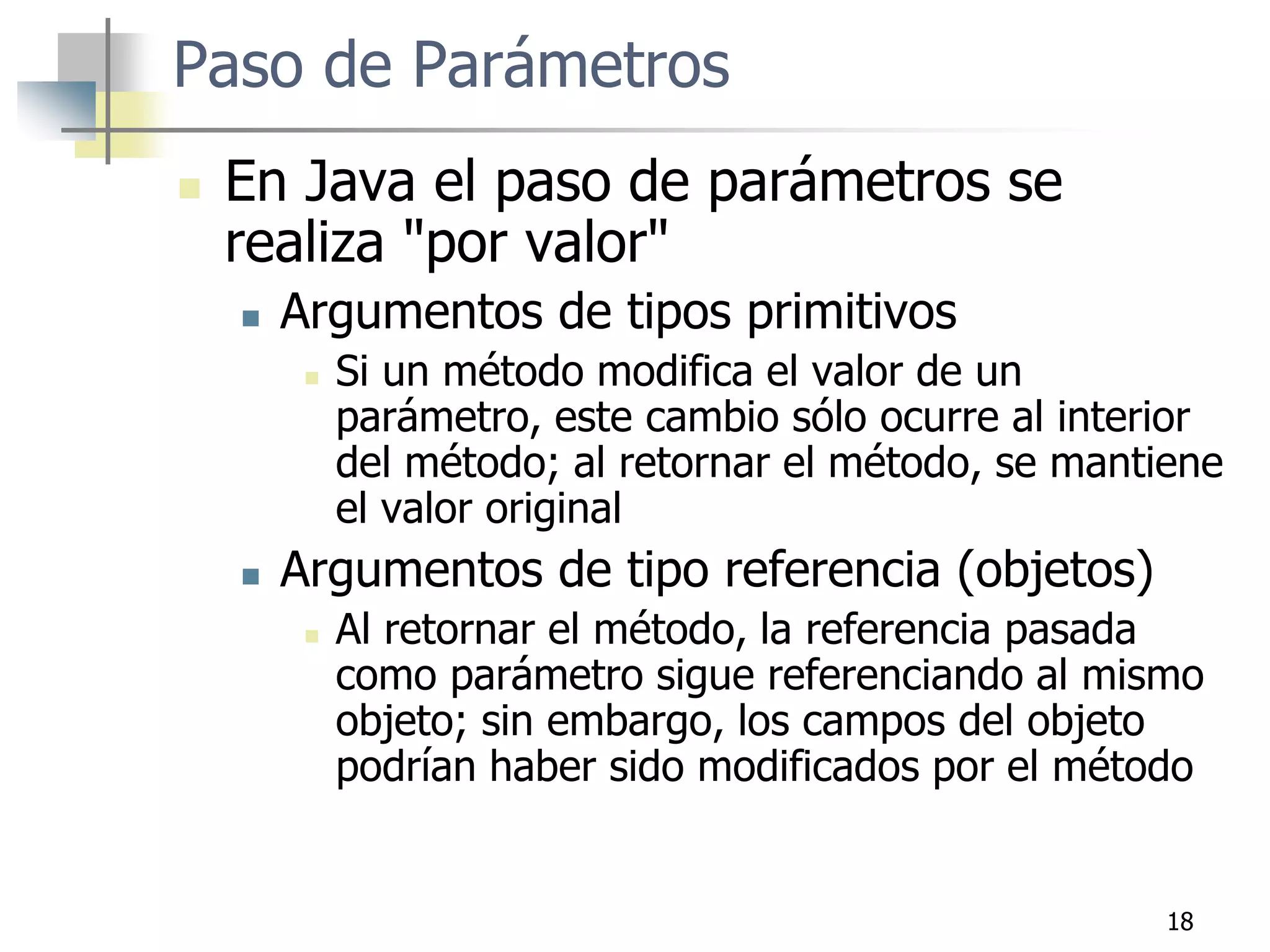 18
Paso de Parámetros
 En Java el paso de parámetros se
realiza "por valor"
 Argumentos de tipos primitivos
 Si un método modifica el valor de un
parámetro, este cambio sólo ocurre al interior
del método; al retornar el método, se mantiene
el valor original
 Argumentos de tipo referencia (objetos)
 Al retornar el método, la referencia pasada
como parámetro sigue referenciando al mismo
objeto; sin embargo, los campos del objeto
podrían haber sido modificados por el método
 