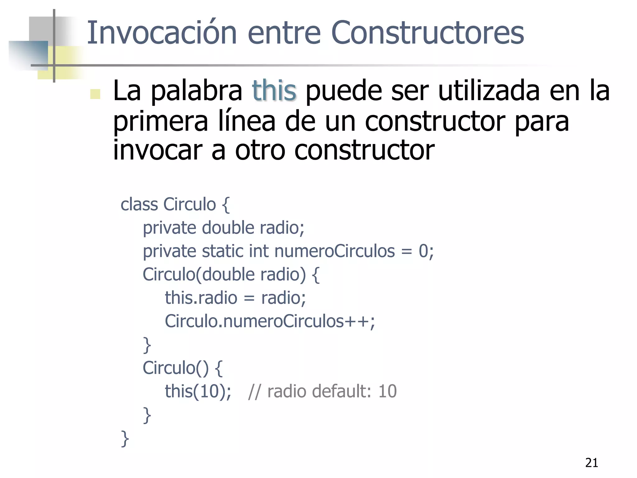 21
 La palabra this puede ser utilizada en la
primera línea de un constructor para
invocar a otro constructor
class Circulo {
private double radio;
private static int numeroCirculos = 0;
Circulo(double radio) {
this.radio = radio;
Circulo.numeroCirculos++;
}
Circulo() {
this(10); // radio default: 10
}
}
Invocación entre Constructores
 