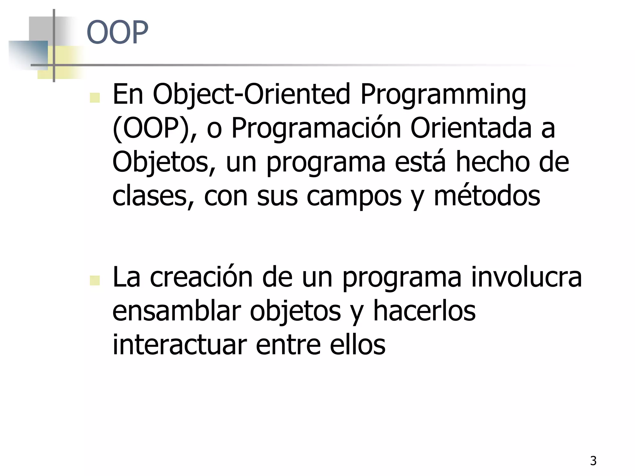 3
OOP
 En Object-Oriented Programming
(OOP), o Programación Orientada a
Objetos, un programa está hecho de
clases, con sus campos y métodos
 La creación de un programa involucra
ensamblar objetos y hacerlos
interactuar entre ellos
 