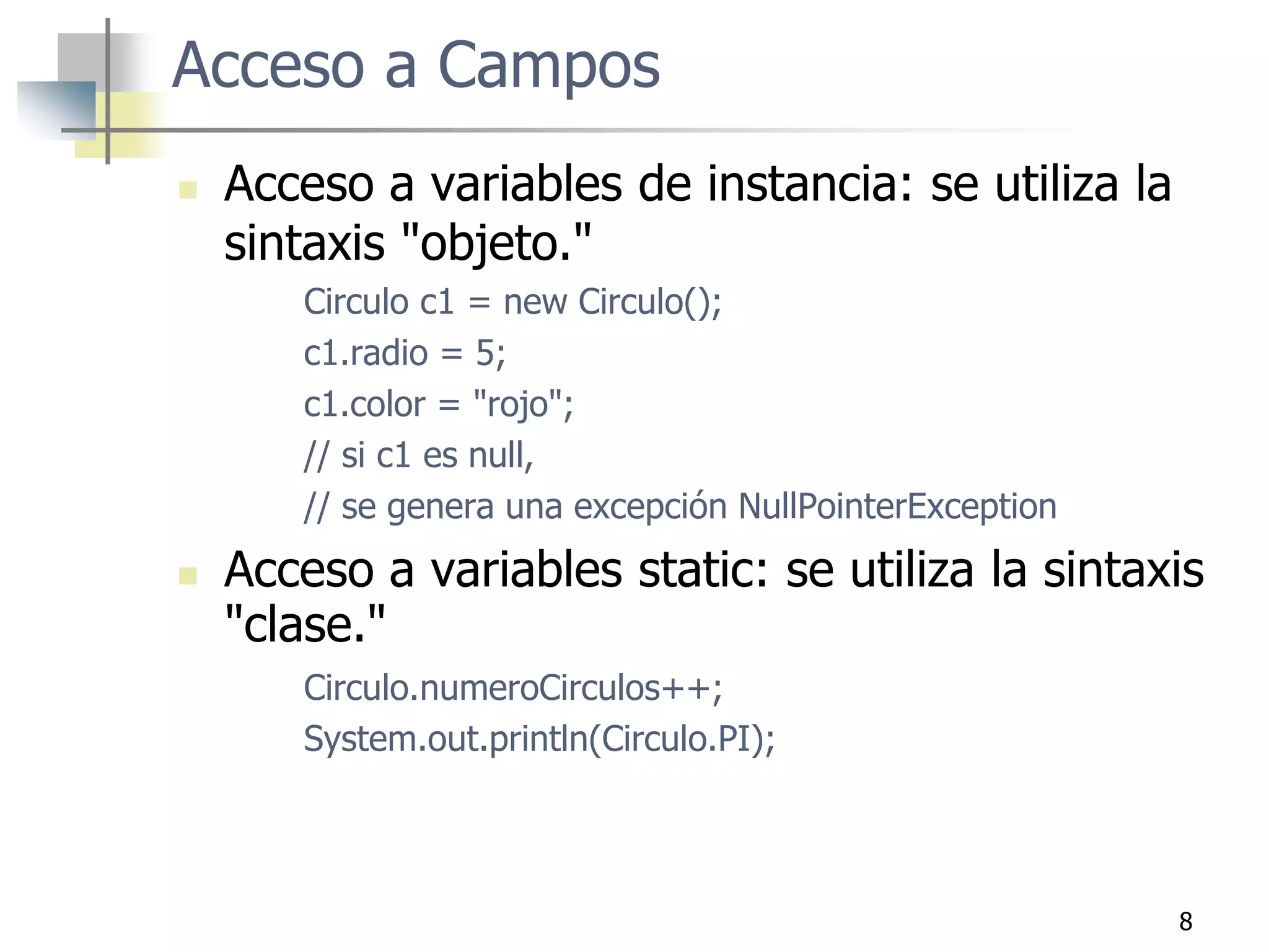 8
Acceso a Campos
 Acceso a variables de instancia: se utiliza la
sintaxis "objeto."
Circulo c1 = new Circulo();
c1.radio = 5;
c1.color = "rojo";
// si c1 es null,
// se genera una excepción NullPointerException
 Acceso a variables static: se utiliza la sintaxis
"clase."
Circulo.numeroCirculos++;
System.out.println(Circulo.PI);
 