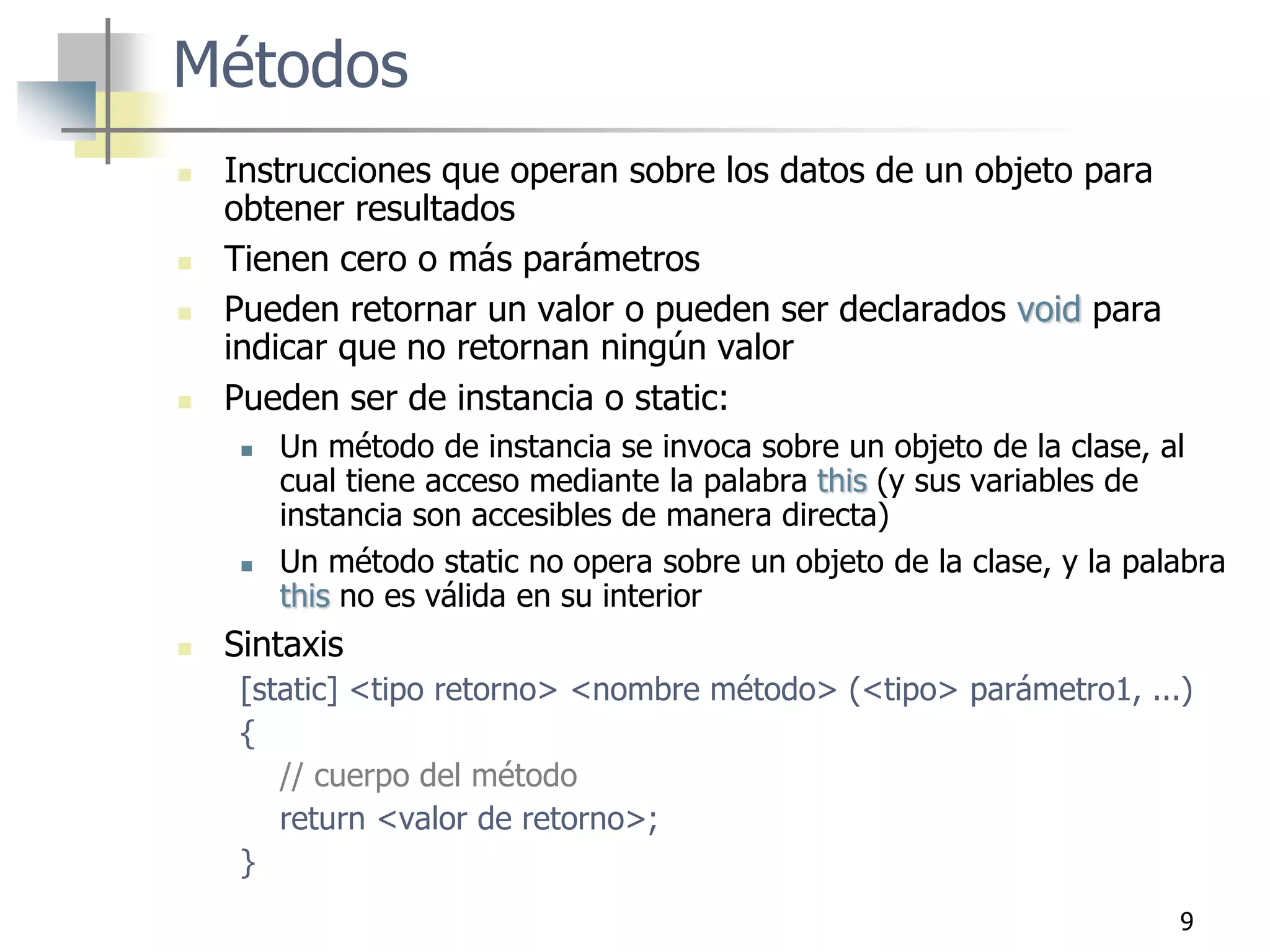 9
Métodos
 Instrucciones que operan sobre los datos de un objeto para
obtener resultados
 Tienen cero o más parámetros
 Pueden retornar un valor o pueden ser declarados void para
indicar que no retornan ningún valor
 Pueden ser de instancia o static:
 Un método de instancia se invoca sobre un objeto de la clase, al
cual tiene acceso mediante la palabra this (y sus variables de
instancia son accesibles de manera directa)
 Un método static no opera sobre un objeto de la clase, y la palabra
this no es válida en su interior
 Sintaxis
[static] <tipo retorno> <nombre método> (<tipo> parámetro1, ...)
{
// cuerpo del método
return <valor de retorno>;
}
 