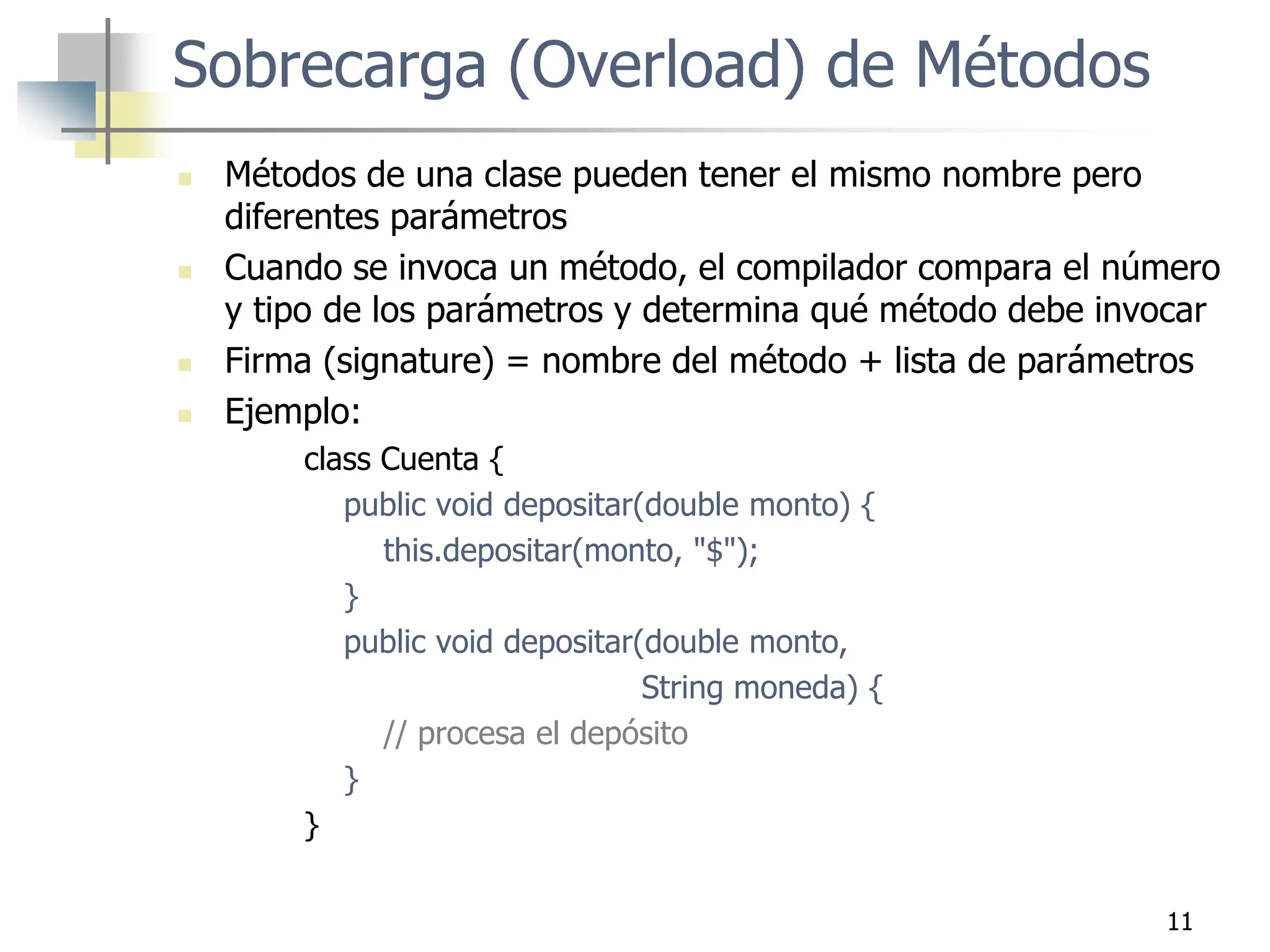 11
 Métodos de una clase pueden tener el mismo nombre pero
diferentes parámetros
 Cuando se invoca un método, el compilador compara el número
y tipo de los parámetros y determina qué método debe invocar
 Firma (signature) = nombre del método + lista de parámetros
 Ejemplo:
class Cuenta {
public void depositar(double monto) {
this.depositar(monto, "$");
}
public void depositar(double monto,
String moneda) {
// procesa el depósito
}
}
Sobrecarga (Overload) de Métodos
 