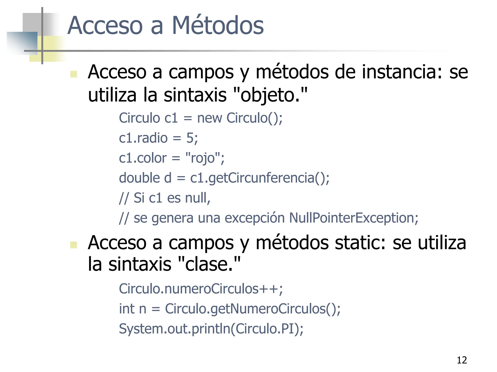 12
Acceso a Métodos
 Acceso a campos y métodos de instancia: se
utiliza la sintaxis "objeto."
Circulo c1 = new Circulo();
c1.radio = 5;
c1.color = "rojo";
double d = c1.getCircunferencia();
// Si c1 es null,
// se genera una excepción NullPointerException;
 Acceso a campos y métodos static: se utiliza
la sintaxis "clase."
Circulo.numeroCirculos++;
int n = Circulo.getNumeroCirculos();
System.out.println(Circulo.PI);
 