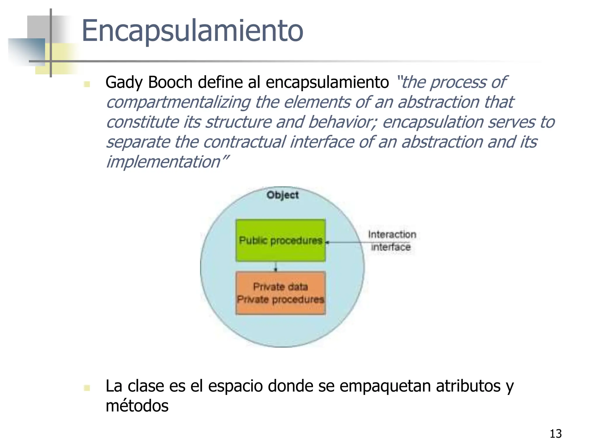 13
Encapsulamiento
 Gady Booch define al encapsulamiento “the process of
compartmentalizing the elements of an abstraction that
constitute its structure and behavior; encapsulation serves to
separate the contractual interface of an abstraction and its
implementation”
 La clase es el espacio donde se empaquetan atributos y
métodos
 