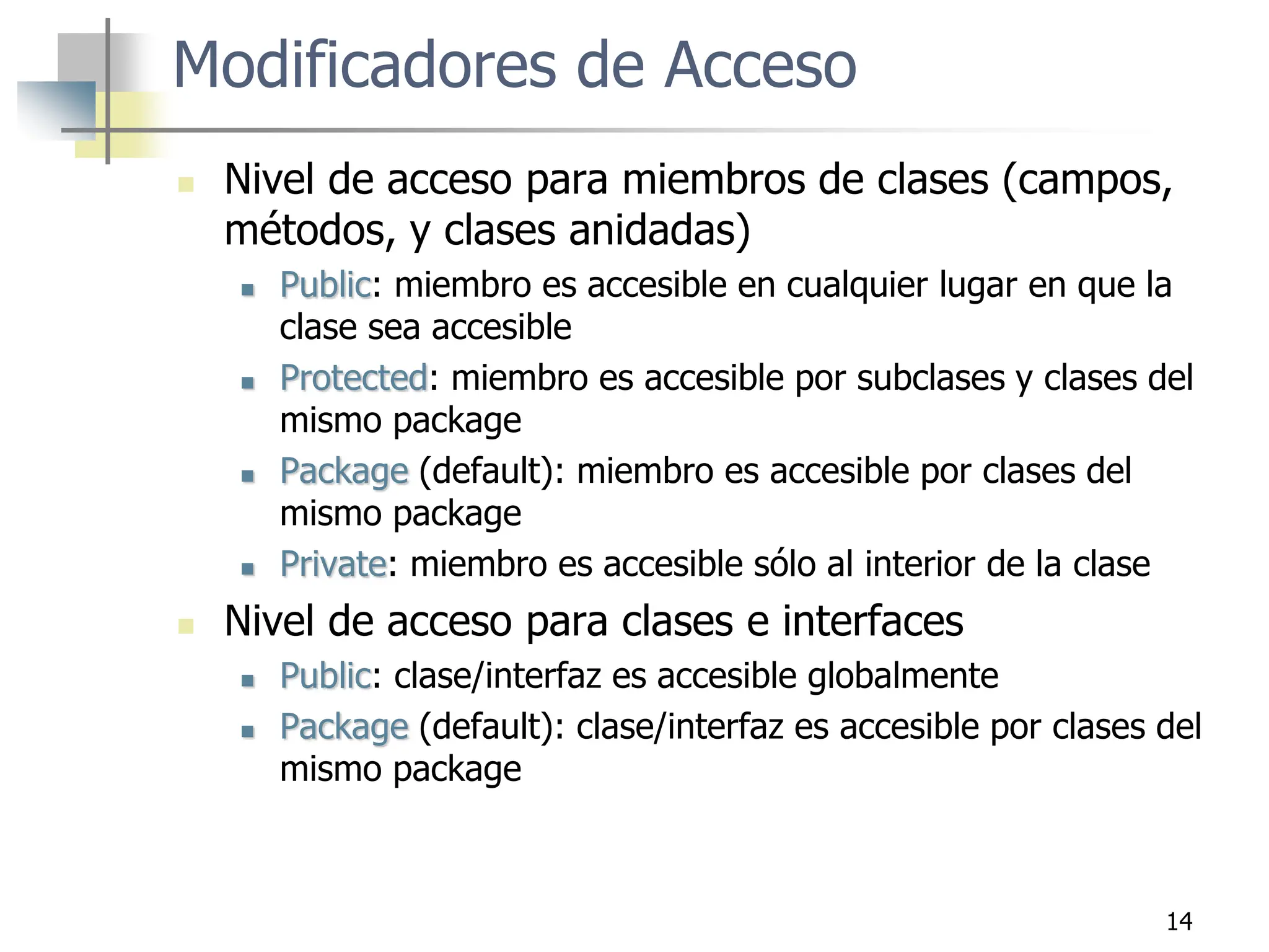 14
Modificadores de Acceso
 Nivel de acceso para miembros de clases (campos,
métodos, y clases anidadas)
 Public: miembro es accesible en cualquier lugar en que la
clase sea accesible
 Protected: miembro es accesible por subclases y clases del
mismo package
 Package (default): miembro es accesible por clases del
mismo package
 Private: miembro es accesible sólo al interior de la clase
 Nivel de acceso para clases e interfaces
 Public: clase/interfaz es accesible globalmente
 Package (default): clase/interfaz es accesible por clases del
mismo package
 