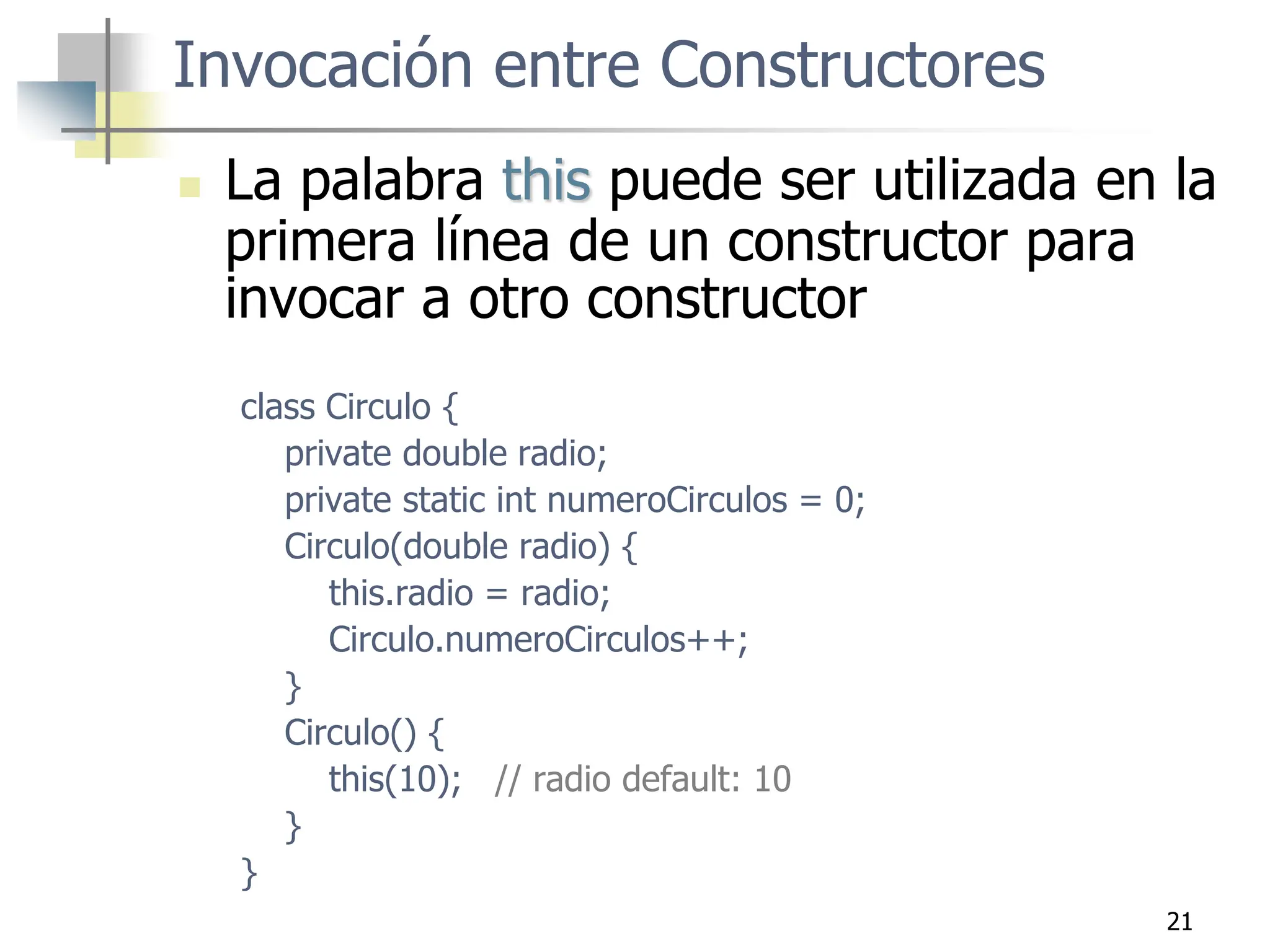 21
 La palabra this puede ser utilizada en la
primera línea de un constructor para
invocar a otro constructor
class Circulo {
private double radio;
private static int numeroCirculos = 0;
Circulo(double radio) {
this.radio = radio;
Circulo.numeroCirculos++;
}
Circulo() {
this(10); // radio default: 10
}
}
Invocación entre Constructores
 