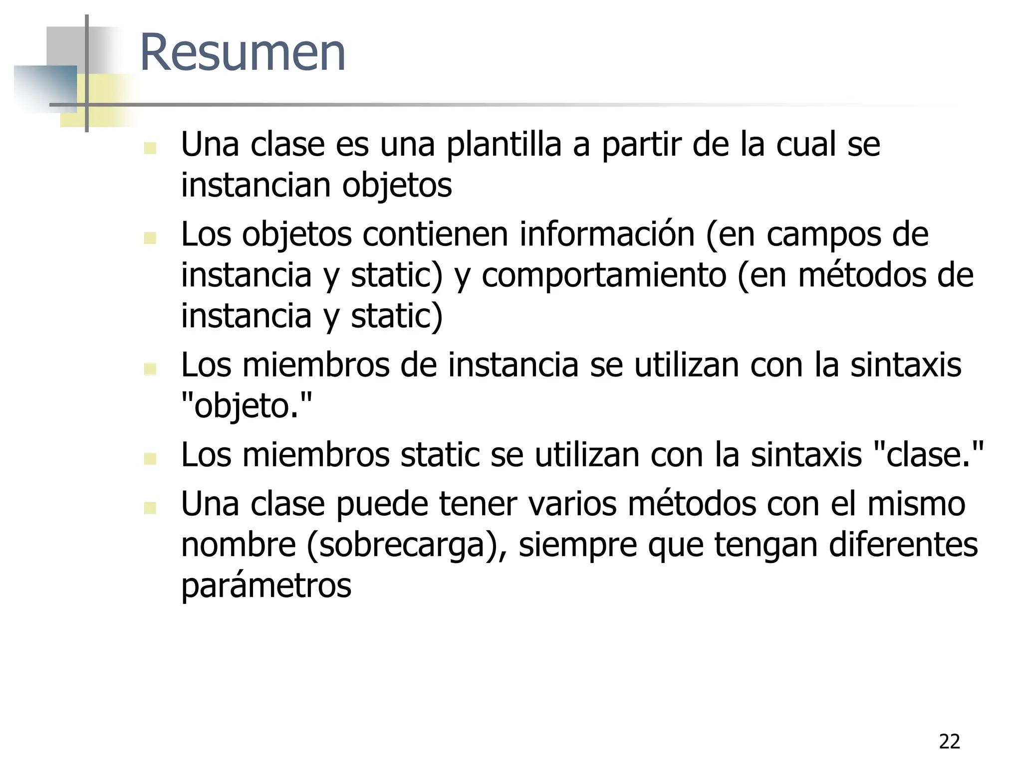 22
Resumen
 Una clase es una plantilla a partir de la cual se
instancian objetos
 Los objetos contienen información (en campos de
instancia y static) y comportamiento (en métodos de
instancia y static)
 Los miembros de instancia se utilizan con la sintaxis
"objeto."
 Los miembros static se utilizan con la sintaxis "clase."
 Una clase puede tener varios métodos con el mismo
nombre (sobrecarga), siempre que tengan diferentes
parámetros
 