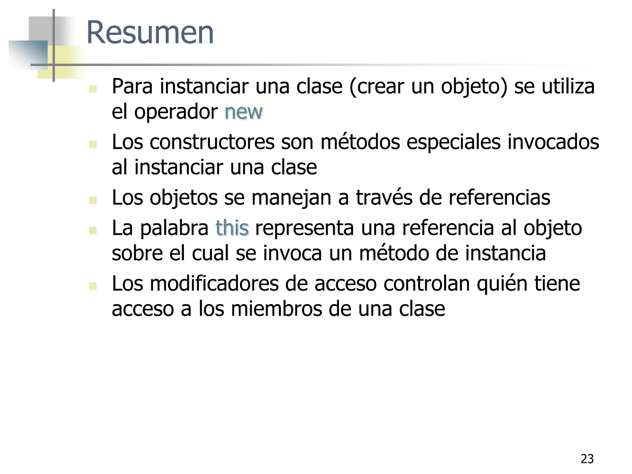 23
Resumen
 Para instanciar una clase (crear un objeto) se utiliza
el operador new
 Los constructores son métodos especiales invocados
al instanciar una clase
 Los objetos se manejan a través de referencias
 La palabra this representa una referencia al objeto
sobre el cual se invoca un método de instancia
 Los modificadores de acceso controlan quién tiene
acceso a los miembros de una clase
 