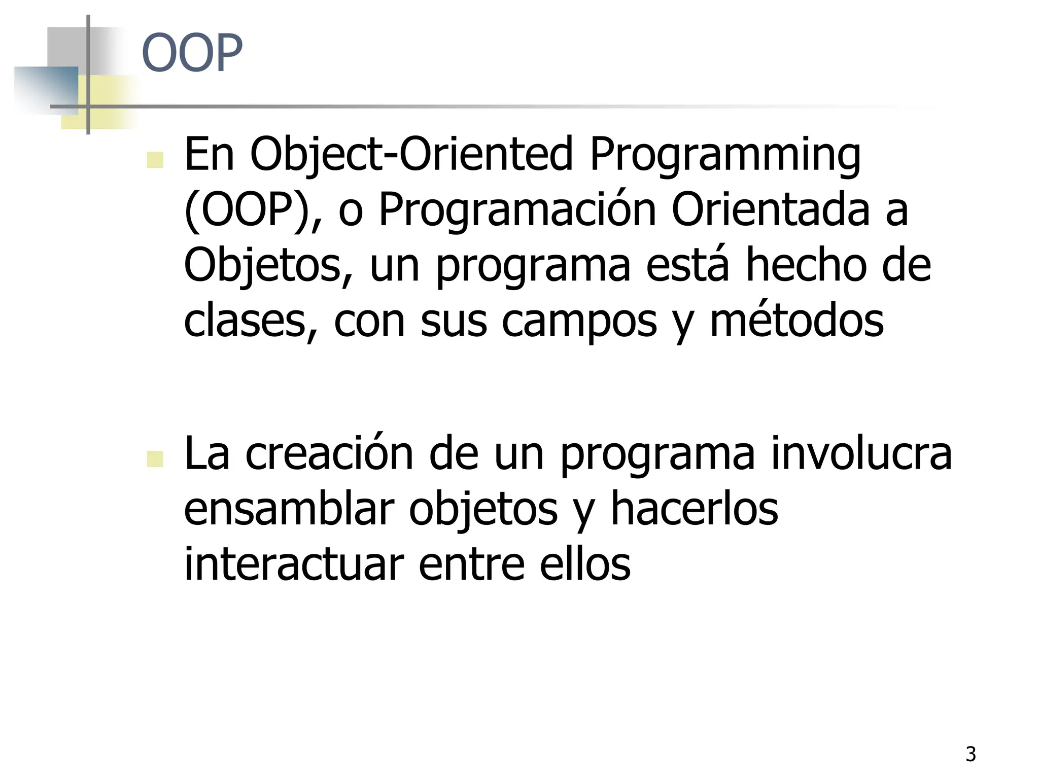 3
OOP
 En Object-Oriented Programming
(OOP), o Programación Orientada a
Objetos, un programa está hecho de
clases, con sus campos y métodos
 La creación de un programa involucra
ensamblar objetos y hacerlos
interactuar entre ellos
 