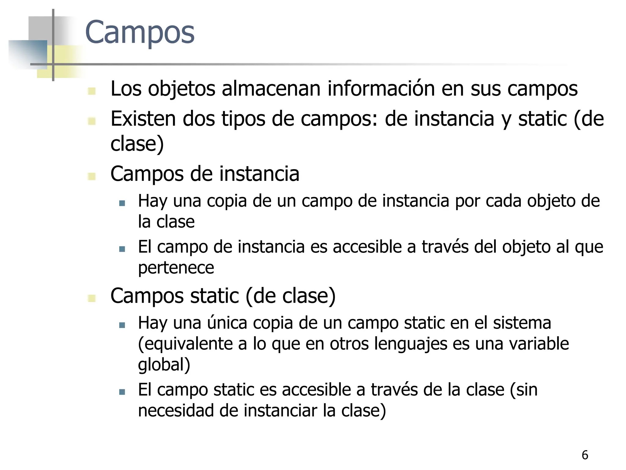 6
Campos
 Los objetos almacenan información en sus campos
 Existen dos tipos de campos: de instancia y static (de
clase)
 Campos de instancia
 Hay una copia de un campo de instancia por cada objeto de
la clase
 El campo de instancia es accesible a través del objeto al que
pertenece
 Campos static (de clase)
 Hay una única copia de un campo static en el sistema
(equivalente a lo que en otros lenguajes es una variable
global)
 El campo static es accesible a través de la clase (sin
necesidad de instanciar la clase)
 