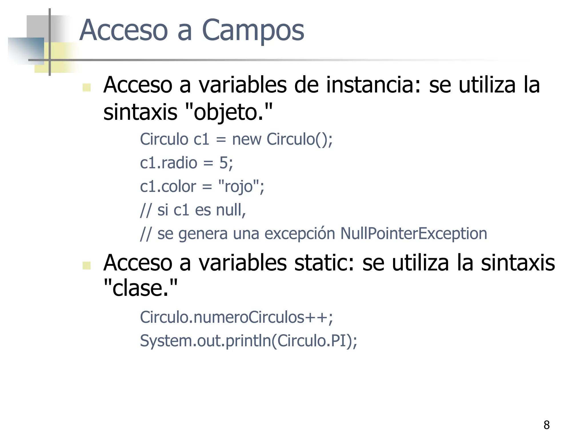 8
Acceso a Campos
 Acceso a variables de instancia: se utiliza la
sintaxis "objeto."
Circulo c1 = new Circulo();
c1.radio = 5;
c1.color = "rojo";
// si c1 es null,
// se genera una excepción NullPointerException
 Acceso a variables static: se utiliza la sintaxis
"clase."
Circulo.numeroCirculos++;
System.out.println(Circulo.PI);
 