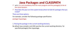 Java Packages and CLASSPATH
 w.k.t, It is not mandatory that the main program and the package(s) to be at
the same location.
 How does the java run-time system know where to look for packages that you
create?
There are three options:
For example, consider the following package specification.
package mypackage;
1. Placing the package in the current working directory.
By default Java compiler and JVM searches the current working directory for
specified package(s) like mypackage.
 