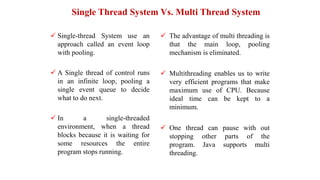 Single Thread System Vs. Multi Thread System
 Single-thread System use an
approach called an event loop
with pooling.
 A Single thread of control runs
in an infinite loop, pooling a
single event queue to decide
what to do next.
 In a single-threaded
environment, when a thread
blocks because it is waiting for
some resources the entire
program stops running.
 The advantage of multi threading is
that the main loop, pooling
mechanism is eliminated.
 Multithreading enables us to write
very efficient programs that make
maximum use of CPU. Because
ideal time can be kept to a
minimum.
 One thread can pause with out
stopping other parts of the
program. Java supports multi
threading.
 