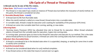 Life Cycle of a Thread or Thread State
A thread can be in one of the five states.
1.New State: MyThread t=new MyThread();.
 The thread is in new state if you create an instance of Thread class but before the invocation of start() method. At
this point, the thread is considered not alive.
2. Runnable (Ready) State: t.start()
 A thread start its life from Runnable state.
 When the start() method is called on a new thread, thread enters into a runnable state.
 In runnable state, thread is ready for execution and is waiting for availability of the processor (CPU time).
 A thread can come into runnable state from running, waiting, or new states.
3.Running State:
 Running means Processor (CPU) has allocated time slot to thread for its execution. When thread scheduler
selects a thread from the runnable state for execution, it goes into running state.
 In running state, processor gives its time to the thread for execution and executes its run method. This is the state
where thread performs its actual functions. A thread can come into running state only from runnable state.
4.Blocked (Non-Runnable) State:
 A thread is considered to be in the blocked state when it is suspended, sleeping, or waiting for some time in order
to satisfy some condition.
5.Dead (Terminated) State:
 A thread can be considered dead when its run() method completes.
 If any thread comes on this state that means it cannot ever run again.
 