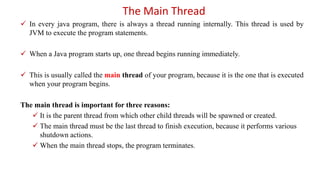 The Main Thread
 In every java program, there is always a thread running internally. This thread is used by
JVM to execute the program statements.
 When a Java program starts up, one thread begins running immediately.
 This is usually called the main thread of your program, because it is the one that is executed
when your program begins.
The main thread is important for three reasons:
 It is the parent thread from which other child threads will be spawned or created.
 The main thread must be the last thread to finish execution, because it performs various
shutdown actions.
 When the main thread stops, the program terminates.
 