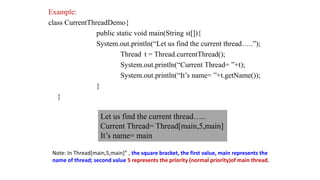 Example:
class CurrentThreadDemo{
public static void main(String st[]){
System.out.println(“Let us find the current thread…..”);
Thread t = Thread.currentThread();
System.out.println(“Current Thread= ”+t);
System.out.println(“It’s name= ”+t.getName());
}
}
Let us find the current thread…..
Current Thread= Thread[main,5,main]
It’s name= main
Note: In Thread[main,5,main]” , the square bracket, the first value, main represents the
name of thread; second value 5 represents the priority (normal priority)of main thread.
 