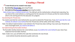 Creating a Thread
A new thread can be created in two ways:
1. By extending Thread class (java.lang.Thread)
2. By implementing Runnable interface (java.lang.Runnable)
Both of them have a method named run(). The JVM will call this method when a thread starts executing. You
can think of the run() method as a starting point for the execution of a thread, just like the main() method,
which is the starting point for the execution of a program.
By extending the Thread class
You need to override the run() method when you want to extend the Thread class. If you don’t override the run()
method, the default run() method from the Thread class will be called, which does nothing.
Note: the default implementation run() method in the Thread class does nothing, if you want your thread to do
some meaningful work, you need to still define it.
By implementing the Runnable interface
The Runnable interface declares the run() method, so you must define the run() method in your class if you
implement the Runnable interface.
Note: Inside run( ), you will define the code that constitutes the new thread.
run() method should be declared as public void run().
 