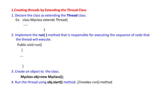 1.Creating threads by Extending the Thread Class
1. Declare the class as extending the Thread class.
Ex: class Myclass extends Thread{
…..
}
2. Implement the run( ) method that is responsible for executing the sequence of code that
the thread will execute.
Public void run()
{
….
}
3. Create an object to the class.
Myclass obj=new Myclass();
4. Run the thread using obj.start() method. //invokes run() method
 
