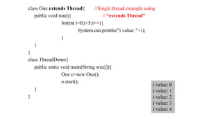 class One extends Thread{ //Single thread example using
public void run(){ // “extends Thread”
for(int i=0;i<5;i++){
System.out.println("i value: "+i);
}
}
}
class ThreadDemo{
public static void main(String sree[]){
One o=new One();
o.start();
}
}
i value: 0
i value: 1
i value: 2
i value: 3
i value: 4
 