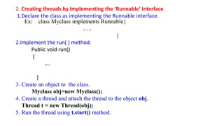 2. Creating threads by Implementing the ‘Runnable’ Interface
1.Declare the class as implementing the Runnable interface.
Ex: class Myclass implements Runnable{
…..
}
2.Implement the run( ) method.
Public void run()
{
….
}
3. Create an object to the class.
Myclass obj=new Myclass();
4. Create a thread and attach the thread to the object obj.
Thread t = new Thread(obj);
5. Run the thread using t.start() method.
 
