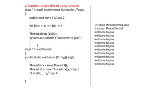 //Example : single thread using runnable
class Thread3 implements Runnable //step1
{
public void run ( ) //step 2
{
for (int i = 1; i<= 10; i++)
{
Thread.sleep (1000);
System.out.println ("welcome to java");
}
} }
class ThreadDemo3
{
public static void main (String[] args)
{
Thread3 rx = new Thread3();
Thread t3 = new Thread (rx);// step 3
t3.start(); // step 4
}
}
J:>javac ThreadDemo3.java
J:>java ThreadDemo3
welcome to java
welcome to java
welcome to java
welcome to java
welcome to java
welcome to java
welcome to java
welcome to java
welcome to java
welcome to java
 