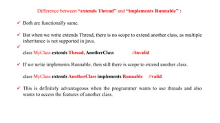 Difference between “extends Thread” and “implements Runnable” :
 Both are functionally same.
 But when we write extends Thread, there is no scope to extend another class, as multiple
inheritance is not supported in java.

class MyClass extends Thread, AnotherClass //invalid
 If we write implements Runnable, then still there is scope to extend another class.
class MyClass extends AnotherClass implements Runnable //valid
 This is definitely advantageous when the programmer wants to use threads and also
wants to access the features of another class.
 