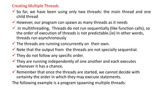 Creating Multiple Threads
 So far, we have been using only two threads: the main thread and one
child thread
 However, our program can spawn as many threads as it needs
 In multithreading, Threads do not run sequentially (like function calls), so
the order of execution of threads is not predictable.(ie) In other words,
threads run asynchronously
 The threads are running concurrently on their own.
 Note that the output from the threads are not specially sequential.
 They do not follow any specific order.
 They are running independently of one another and each executes
whenever it has a chance.
 Remember that once the threads are started, we cannot decide with
certainty the order in which they may execute statements.
The following example is a program spawning multiple threads:
 