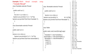 Example://Multi thread example using
//“extends Thread”
class Fivetable extends Thread
{
public void run ( )
{
for (int i= 1;i<=10;i++ )
System.out.println(i+"x 5 = "+(i*5));
System.out.println(“Exit from Fivetable ");
}
}
class Seventable extends Thread
{
public void run ( )
{
for(int i=1;i<=10;i++)
System.out.println(i+"x 7 = "+(i*7));
System.out.println(“Exit from Seventable");
}
}
class Ninetable extends Thread
{
public void run ( )
{
for(int i=1;i<=10;i++)
System.out.println(i+“x 9="+(i*9));
System.out.println(“Exit from Ninetable ");
}
}
class Table
{
public static void main(String[] args)
{
Fivetable f = new Fivetable( );
Seventable s = new Seventable ( );
Ninetable n = new Ninetable ( )
f.start ( );
s.start ( );
n.start ( );
}
}
1x 5 = 5
2x 5 = 10
3x 5 = 15
4x 5 = 20
5x 5 = 25
6x 5 = 30
1x 7 = 7
2x 7 = 14
3x 7 = 21
4x 7 = 28
5x 7 = 35
6x 7 = 42
7x 7 = 49
8x 7 = 56
9x 7 = 63
10x 7 = 70
Exit from
Seventable
1x 9 = 9
2x 9 = 18
3x 9 = 27
4x 9 = 36
5x 9 = 45
6x 9 = 54
7x 9 = 63
8x 9 = 72
9x 9 = 81
10x 9 = 90
Exit from Ninetable
7x 5 = 35
8x 5 = 40
9x 5 = 45
10x 5 = 50
Exit from Fivetable
 