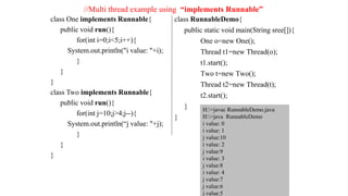 class One implements Runnable{
public void run(){
for(int i=0;i<5;i++){
System.out.println("i value: "+i);
}
}
}
class Two implements Runnable{
public void run(){
for(int j=10;j>4;j--){
System.out.println(“j value: "+j);
}
}
}
class RunnableDemo{
public static void main(String sree[]){
One o=new One();
Thread t1=new Thread(o);
t1.start();
Two t=new Two();
Thread t2=new Thread(t);
t2.start();
}
}
H:>javac RunnableDemo.java
H:>java RunnableDemo
i value: 0
i value: 1
j value:10
i value: 2
j value:9
i value: 3
j value:8
i value: 4
j value:7
j value:6
j value:5
//Multi thread example using “implements Runnable”
 