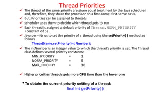 Thread Priorities
 The thread of the same priority are given equal treatment by the Java scheduler
and, therefore, they share the processor on a first-come, first-serve basis.
 But, Priorities can be assigned to threads
 scheduler uses them to decide which thread gets to run
 Each thread is assigned a default priority of Thread.NORM_PRIORITY
(constant of 5).
 Java permits us to set the priority of a thread using the setPriority( ) method as
follows
ThreadName.setPriority(int Number);
 The intNumber is an integer value to which the thread’s priority is set. The Thread
class defines several priority constants:
MIN_PRIORITY = 1
NORM_PRIORITY = 5
MAX_PRIORITY = 10
 Higher priorities threads gets more CPU time than the lower one
•To obtain the current priority setting of a thread:
final int getPriority( )
 