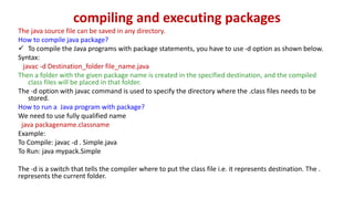compiling and executing packages
The java source file can be saved in any directory.
How to compile java package?
 To compile the Java programs with package statements, you have to use -d option as shown below.
Syntax:
javac -d Destination_folder file_name.java
Then a folder with the given package name is created in the specified destination, and the compiled
class files will be placed in that folder.
The -d option with javac command is used to specify the directory where the .class files needs to be
stored.
How to run a Java program with package?
We need to use fully qualified name
java packagename.classname
Example:
To Compile: javac -d . Simple.java
To Run: java mypack.Simple
The -d is a switch that tells the compiler where to put the class file i.e. it represents destination. The .
represents the current folder.
 