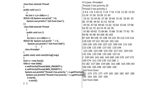 class Even extends Thread
{
public void run ( )
{
for (int i= 1;i<=200;i++ )
if(i%2==0) System.out.print(" "+i);
System.out.println (" Exit from Even");
} }
class Odd extends Thread
{
public void run ( )
{
for (int i= 1;i<=200;i++ )
if(i%2!=0) System.out.print(" " + i);
System.out.println (" Exit from Odd");
} }
class threadpri
{
public static void main(String[] args)
{
Even e = new Even();
Odd o= new Odd();
e.setPriority(Thread.MAX_PRIORITY );
o.setPriority(Thread.MIN_PRIORITY );
System.out.println("Thread 1 has priority " + e.getPriority());
System.out.println("Thread 2 has priority " + o.getPriority());
e.start();
o.start();
} }
H:>java threadpri
Thread 1 has priority 10
Thread 2 has priority 1
2 4 6 1 8 3 10 12 5 14 7 16 9 18 11 20 13 22
15 24 17 26 19 28 21 30
23 32 25 34 36 27 38 29 40 31 42 33 44 35
46 37 48 39 50 41 52 43 54
45 56 47 58 49 60 51 62 53 64 55 66 57 68
59 70 61 72 63 74 76 65 78
67 80 69 82 71 84 86 73 88 75 90 77 92 79
94 96 81 98 83 100 85 102
87 104 89 106 91 108 93 110 95 112 114 116
118 120 97 122 99 124 101 126
103 128 105 130 107 132 109 134 111 136
113 138 115 140 117 142 119 144
121 146 123 148 125 150 127 152 129 154
131 156 133 158 135 160 137 16
2 139 164 141 166 143 168 145 170 147 172
149 174 151 176 178 153 180 1
55 182 157 184 159 186 161 188 163 190 192
194 196 165 198 167 200 169
Exit from Even
171 173 175 177 179 181 183 185 187 189
191 193 195 197 199
Exit from Odd
 