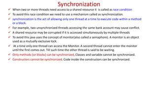 Synchronization
 When two or more threads need access to a shared resource it is called as race condition
 To avoid this race condition we need to use a mechanism called as synchronization.
 synchronization is the act of allowing only one thread at a time to execute code within a method
or a block.
 For example, two unsynchronized threads accessing the same bank account may cause conflict.
 A shared resource may be corrupted if it is accessed simultaneously by multiple threads
 To avoid this java uses the concept of monitor(also called a semaphore). A monitor is an object
used as a mutually exclusive lock.
 At a time only one thread can access the Monitor. A second thread cannot enter the monitor
until the first comes out. Till such time the other thread is said to be waiting.
 Only methods (or blocks) can be synchronized, Classes and variable cannot be synchronized.
 Constructors cannot be synchronized. Code inside the constructors can be synchronized.
 
