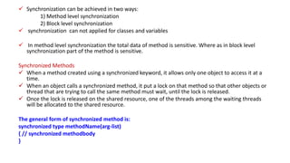  Synchronization can be achieved in two ways:
1) Method level synchronization
2) Block level synchronization
 synchronization can not applied for classes and variables
 In method level synchronization the total data of method is sensitive. Where as in block level
synchronization part of the method is sensitive.
Synchronized Methods
 When a method created using a synchronized keyword, it allows only one object to access it at a
time.
 When an object calls a synchronized method, it put a lock on that method so that other objects or
thread that are trying to call the same method must wait, until the lock is released.
 Once the lock is released on the shared resource, one of the threads among the waiting threads
will be allocated to the shared resource.
The general form of synchronized method is:
synchronized type methodName(arg-list)
{ // synchronized methodbody
}
 