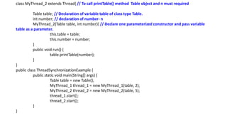 class MyThread_2 extends Thread{ // To call printTable() method Table object and n must required
Table table; // Declaration of variable table of class type Table.
int number; // declaration of number- n
MyThread_2(Table table, int number){ // Declare one parameterized constructor and pass variable
table as a parameter.
this.table = table;
this.number = number;
}
public void run() {
table.printTable(number);
}
}
public class ThreadSynchronizationExample {
public static void main(String[] args) {
Table table = new Table();
MyThread_1 thread_1 = new MyThread_1(table, 2);
MyThread_2 thread_2 = new MyThread_2(table, 5);
thread_1.start();
thread_2.start();
}
}
 