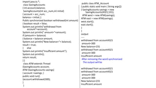 import java.io.*;
class SavingAccounts
{ int account,balance;
SavingAccounts(int acc_num,int initial)
{ account = acc_num;
balance = initial; }
Public synchronized boolean withdrawal(int amount)
{ boolean result = false;
System.out.println("withdrawal from
account"+account);
System.out.println(" amount="+amount);
if (amount<= balance)
{ balance = balance-amount;
System.out.println("New balance="+ balance);
result = true;
} else
System.out.println("Insufficient amount");
System.out.println();
return result;
} }
class ATM extends Thread
{SavingAccounts account;
ATM (SavingAccounts savings)
{ account =savings; }
public void run()
{account.withdrawal(300);
}
}
public class ATM_Account
{ public static void main ( String args[])
{ SavingAccounts savings = new
SavingAccounts(4321,531);
ATM west = new ATM(savings);
ATM east = new ATM(savings);
west.start();
east.start();
}
}
output
----
withdrawal from account4321
amount=300
New balance=231
withdrawal from account4321
amount=300
Insufficient amount
After removing the word synchronized
The output will be
withdrawal from account4321
withdrawal from account4321
amount=300
amount=300
New balance=231
Insufficient amount
 