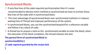 Synchronized Blocks
 If very few lines of the code required synchronization then it's never
recommended to declare entire method as synchronized we have to enclose those
few lines of the code with in synchronized block.
 The main advantage of synchronized block over synchronized method is it reduces
waiting time of Thread and improves performance of the system.
 In synchronized blocks, you use the synchronized keyword for a reference variable
and follow it by a block of code.
 A thread has to acquire a lock on the synchronized variable to enter the block; when
the execution of the block completes, the thread releases the lock.
The general form of synchronized Block is:
synchronized(this) {
// code segment guarded by the mutex lock
}
 