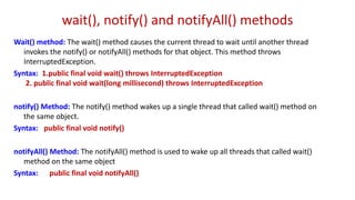 wait(), notify() and notifyAll() methods
Wait() method: The wait() method causes the current thread to wait until another thread
invokes the notify() or notifyAll() methods for that object. This method throws
InterruptedException.
Syntax: 1.public final void wait() throws InterruptedException
2. public final void wait(long millisecond) throws InterruptedException
notify() Method: The notify() method wakes up a single thread that called wait() method on
the same object.
Syntax: public final void notify()
notifyAll() Method: The notifyAll() method is used to wake up all threads that called wait()
method on the same object
Syntax: public final void notifyAll()
 