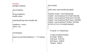 Example;
package empPack;
class EmpClass
{
String empName;
double salary;
EmpClass(String name, double sal)
{
empName = name;
salary = sal;
}
void display()
{
System.out.println(empName + " : $"+salary);
}
}
class EmpSal
{
public static void main(String args[])
{
EmpClass emp[] = new EmpClass[4];
emp[0] = new EmpClass("A.D Tedd",450.20);
emp[1] = new EmpClass("D.M Scott",725.93);
emp[2] = new EmpClass("B.W TayLor",630.80);
emp[3] = new EmpClass("T.N Blair",545.60);
for (int i=0; i<4; i++) emp[i].display();
}
}
F:>javac -d . EmpSal.java
F:>java empPack.EmpSal
A.D Tedd : $450.2
D.M Scott : $725.93
B.W TayLor : $630.8
T.N Blair : $545.6
 