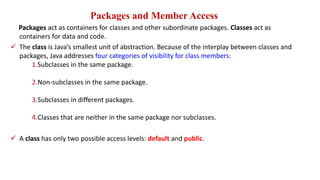Packages and Member Access
Packages act as containers for classes and other subordinate packages. Classes act as
containers for data and code.
 The class is Java’s smallest unit of abstraction. Because of the interplay between classes and
packages, Java addresses four categories of visibility for class members:
1.Subclasses in the same package.
2.Non-subclasses in the same package.
3.Subclasses in different packages.
4.Classes that are neither in the same package nor subclasses.
 A class has only two possible access levels: default and public.
 